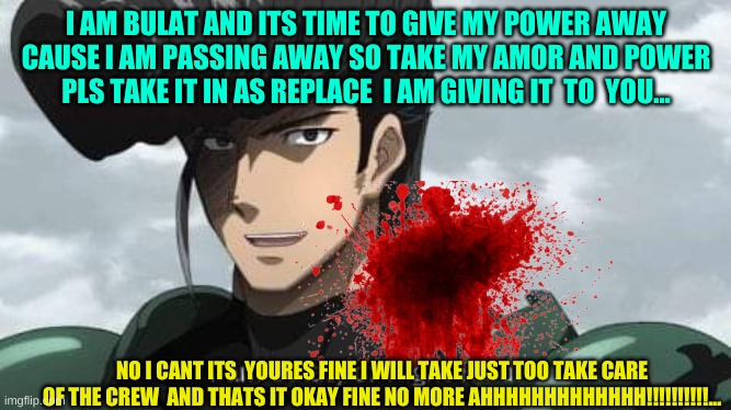 Akame ga Kill! I am Bulat, of Night Raid | I AM BULAT AND ITS TIME TO GIVE MY POWER AWAY CAUSE I AM PASSING AWAY SO TAKE MY AMOR AND POWER PLS TAKE IT IN AS REPLACE  I AM GIVING IT  TO  YOU... NO I CANT ITS  YOURES FINE I WILL TAKE JUST TOO TAKE CARE OF THE CREW  AND THATS IT OKAY FINE NO MORE AHHHHHHHHHHHHH!!!!!!!!!!... | image tagged in akame ga kill i am bulat of night raid | made w/ Imgflip meme maker