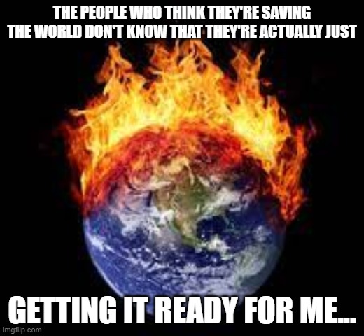 get ready | THE PEOPLE WHO THINK THEY'RE SAVING THE WORLD DON'T KNOW THAT THEY'RE ACTUALLY JUST; GETTING IT READY FOR ME... | image tagged in world,be prepared,get ready for,memes,the probelm is,never forget | made w/ Imgflip meme maker