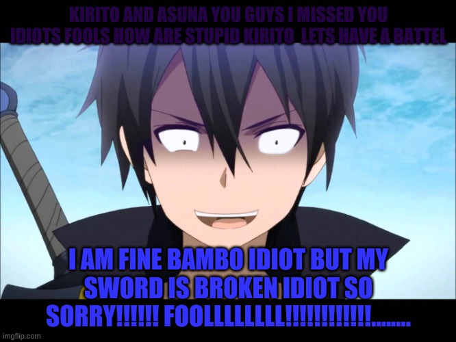 Kiritoo | KIRITO AND ASUNA YOU GUYS I MISSED YOU IDIOTS FOOLS HOW ARE STUPID KIRITO  LETS HAVE A BATTEL; I AM FINE BAMBO IDIOT BUT MY SWORD IS BROKEN IDIOT SO SORRY!!!!!! FOOLLLLLLLL!!!!!!!!!!!!........ | image tagged in kiritoo | made w/ Imgflip meme maker