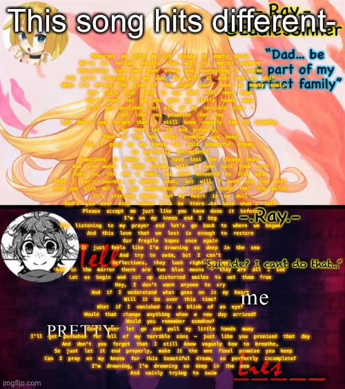 Memories as cold as ice inside an empty world 
We're all hollow vessels that will not matter anymore 
Everything that has gone wrong and everything I loathe 
I'm still fighting on my own, but will it ever end at all? 

When I'm afraid the glow of the night won't save my empty soul,
But liars that lurk in the dark will meet hope 

Don't ever let go and pull my little hands away 
I'll get punished for all of my terrible sins - 
Just like you promised that day 
And don't you forget that I still know vaguely how to breathe, 
So just let it end properly, 
Make it the one final promise you keep 

Can I pray on my knees for this beautiful dream, 
So perfectly incomplete? 

Sometimes it feels like I have lost the cloudy heart 
And the words I keep inside, will I ever spit them out? 
Even so, the vow I made has been devoured by this pain 
That I can't supress no matter what, but will I ever see the end? 

Are you with me? Do you understand? I wish I could feel the pulse 
It's starting again, but my heart is so dull 

Don't you ever stop 'cause I'll be there to save what's left 
Please accept me just like you have done it before 
I'm on my knees and I beg 
Try listening to my prayer and let's go back to where we began 
And this love that we lost is enough to restore 
Our fragile hopes once again 

It just feels like I'm drowning so deep in the sea 
And try to swim, but I can't 

Reflections, they look right at me 
And in the mirror there are two blue moons - they are all I see 
Let us begin and cut up distorted smiles to set them free 

Hey, I don't want anyone to cry 
And if I understand what goes on in my heart 
Will it be over this time? 
What if I vanished in a blink of an eye? 
Would that change anything when a new day arrived? 
Would you remember somehow? 

Don't ever let go and pull my little hands away 
I'll get punished for all of my terrible sins - just like you promised that day 
And don't you forget that I still know vaguely how to breathe, 
So just let it end properly, make it the one final promise you keep

Can I pray on my knees for this beautiful dream, so perfectly incomplete? 
I'm drowning, I'm drowning so deep in the sea 
And vainly trying to swim; This song hits different- | image tagged in - ray - temp 2,- ray - eddie temp 1 | made w/ Imgflip meme maker