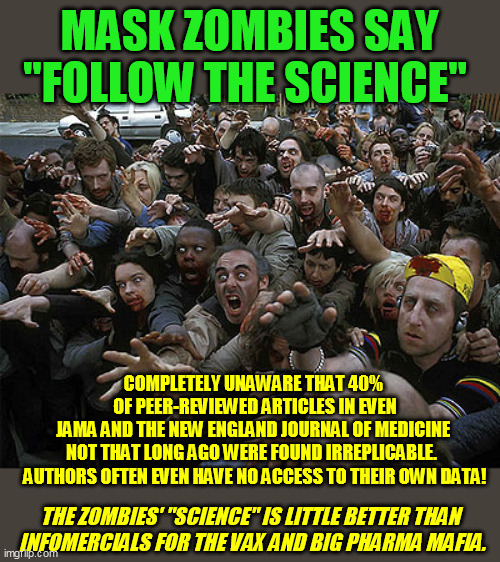 When you wed "science" to a political sector, it becomes a frightened rabid cult instead :-/ Always look for the hidden agendas. | MASK ZOMBIES SAY "FOLLOW THE SCIENCE"; COMPLETELY UNAWARE THAT 40% 
OF PEER-REVIEWED ARTICLES IN EVEN
JAMA AND THE NEW ENGLAND JOURNAL OF MEDICINE 
NOT THAT LONG AGO WERE FOUND IRREPLICABLE.  
AUTHORS OFTEN EVEN HAVE NO ACCESS TO THEIR OWN DATA! THE ZOMBIES' "SCIENCE" IS LITTLE BETTER THAN  
INFOMERCIALS FOR THE VAX AND BIG PHARMA MAFIA. | image tagged in coronavirus,covid-19,global pandemic,face masks,vaccines,medicine | made w/ Imgflip meme maker