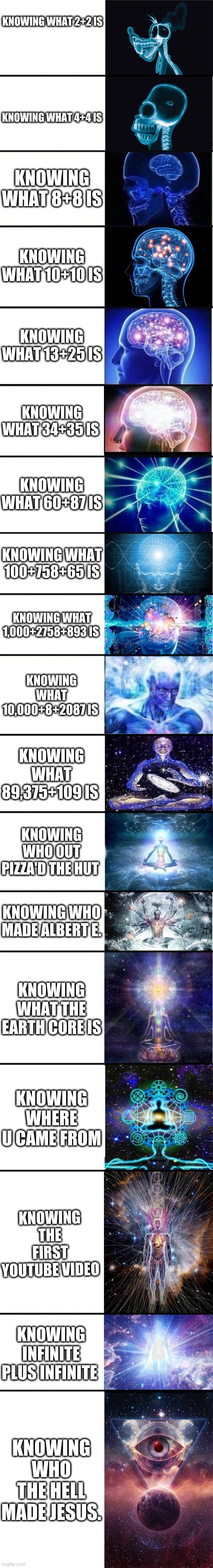 Expanding brain 9001 | KNOWING WHAT 2+2 IS; KNOWING WHAT 4+4 IS; KNOWING WHAT 8+8 IS; KNOWING WHAT 10+10 IS; KNOWING WHAT 13+25 IS; KNOWING WHAT 34+35 IS; KNOWING WHAT 60+87 IS; KNOWING WHAT 100+758+65 IS; KNOWING WHAT 1,000+2758+893 IS; KNOWING WHAT 10,000+8+2087 IS; KNOWING WHAT 89,375+109 IS; KNOWING WHO OUT PIZZA'D THE HUT; KNOWING WHO MADE ALBERT E. KNOWING WHAT THE EARTH CORE IS; KNOWING WHERE U CAME FROM; KNOWING THE FIRST YOUTUBE VIDEO; KNOWING INFINITE PLUS INFINITE; KNOWING WHO THE HELL MADE JESUS. | image tagged in expanding brain 9001,i am smort,hehe boi,brains | made w/ Imgflip meme maker