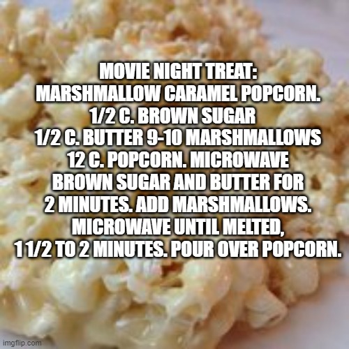 movie night popcorn | MOVIE NIGHT TREAT: MARSHMALLOW CARAMEL POPCORN. 1/2 C. BROWN SUGAR    1/2 C. BUTTER 9-10 MARSHMALLOWS 12 C. POPCORN. MICROWAVE BROWN SUGAR AND BUTTER FOR 2 MINUTES. ADD MARSHMALLOWS. MICROWAVE UNTIL MELTED, 1 1/2 TO 2 MINUTES. POUR OVER POPCORN. | image tagged in marshmallow popcorn,movie night | made w/ Imgflip meme maker