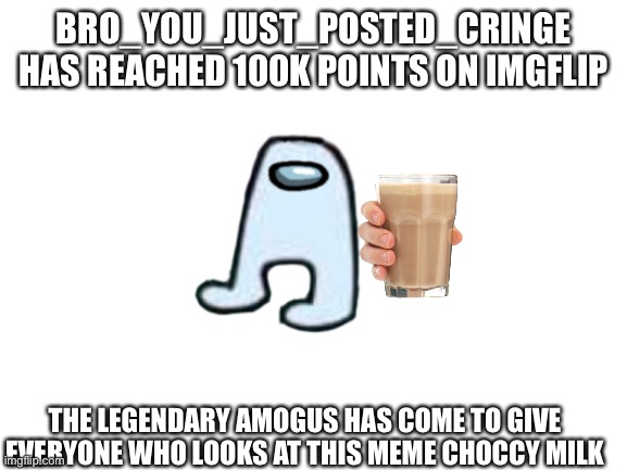 100k points is insane, and I thank you all for making that possible! | BRO_YOU_JUST_POSTED_CRINGE HAS REACHED 100K POINTS ON IMGFLIP; THE LEGENDARY AMOGUS HAS COME TO GIVE EVERYONE WHO LOOKS AT THIS MEME CHOCCY MILK | image tagged in blank white template,memes,choccy milk,amogus | made w/ Imgflip meme maker