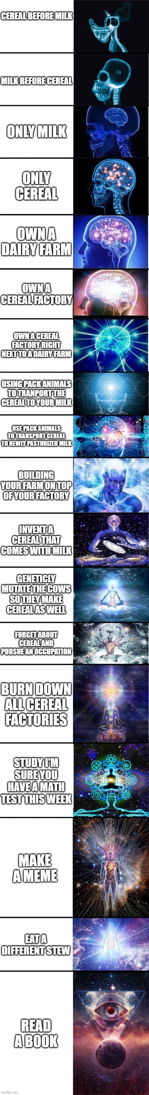expanding brain: 9001 | CEREAL BEFORE MILK; MILK BEFORE CEREAL; ONLY MILK; ONLY CEREAL; OWN A DAIRY FARM; OWN A CEREAL FACTORY; OWN A CEREAL FACTORY RIGHT NEXT TO A DAIRY FARM; USING PACK ANIMALS TO TRANPORT THE CEREAL TO YOUR MILK; USE PACK ANIMALS TO TRANSPORT CEREAL TO NEWLY PASTURIZED MILK; BUILDING YOUR FARM ON TOP OF YOUR FACTORY; INVENT A CEREAL THAT COMES WITH MILK; GENETICLY MUTATE THE COWS SO THEY MAKE CEREAL AS WELL; FORGET ABOUT CEREAL AND PURSUE AN OCCUPATION; BURN DOWN ALL CEREAL FACTORIES; STUDY I'M SURE YOU HAVE A MATH TEST THIS WEEK; MAKE A MEME; EAT A DIFFERENT STEW; READ A BOOK | image tagged in expanding brain 9001 | made w/ Imgflip meme maker