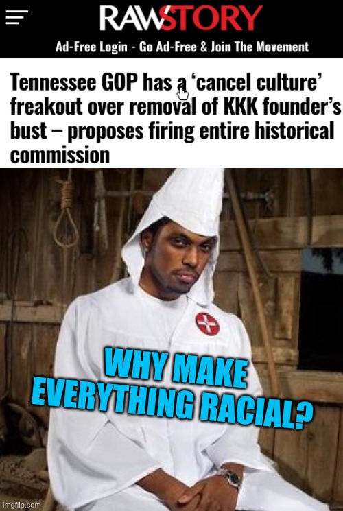 WHY MAKE
EVERYTHING RACIAL? | image tagged in black kkk,cancel culture,tennessee,racial harmony,beating a dead horse,gop | made w/ Imgflip meme maker
