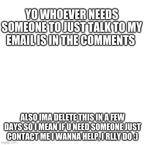 Blank Transparent Square | YO WHOEVER NEEDS SOMEONE TO JUST TALK TO MY EMAIL IS IN THE COMMENTS; ALSO IMA DELETE THIS IN A FEW DAYS SO I MEAN IF U NEED SOMEONE JUST CONTACT ME I WANNA HELP, I REALLY DO :) | image tagged in memes,blank transparent square | made w/ Imgflip meme maker