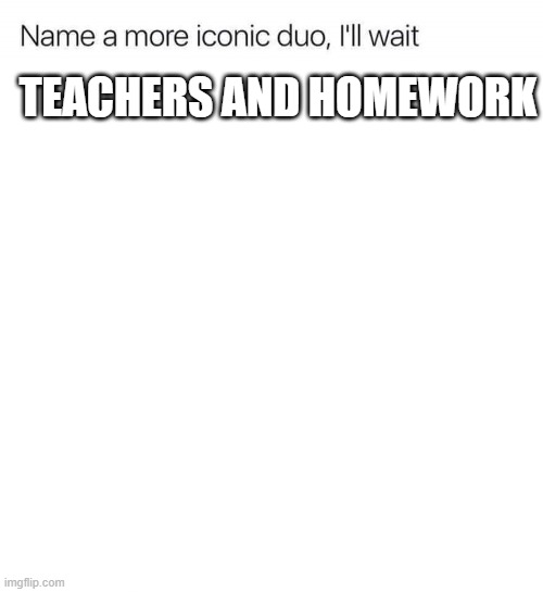 i have to much time on my hands soooooo. name one and you might get featured in a yt video | TEACHERS AND HOMEWORK | image tagged in i,am,very,bored,please help | made w/ Imgflip meme maker