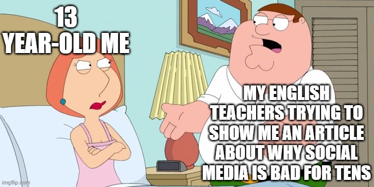 Just stop it.... | 13 YEAR-OLD ME; MY ENGLISH TEACHERS TRYING TO SHOW ME AN ARTICLE ABOUT WHY SOCIAL MEDIA IS BAD FOR TENS | image tagged in peter explains | made w/ Imgflip meme maker