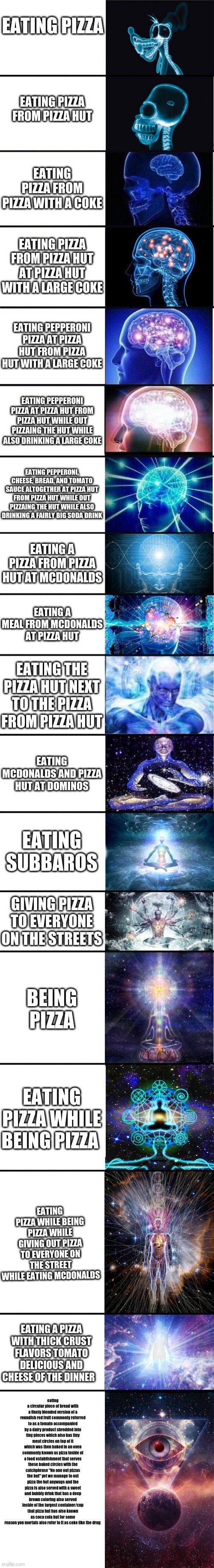 im funny laugh pls | EATING PIZZA; EATING PIZZA FROM PIZZA HUT; EATING PIZZA FROM PIZZA WITH A COKE; EATING PIZZA FROM PIZZA HUT AT PIZZA HUT WITH A LARGE COKE; EATING PEPPERONI PIZZA AT PIZZA HUT FROM PIZZA HUT WITH A LARGE COKE; EATING PEPPERONI PIZZA AT PIZZA HUT FROM PIZZA HUT WHILE OUT PIZZAING THE HUT WHILE ALSO DRINKING A LARGE COKE; EATING PEPPERONI, CHEESE, BREAD, AND TOMATO SAUCE ALTOGETHER AT PIZZA HUT FROM PIZZA HUT WHILE OUT PIZZAING THE HUT WHILE ALSO DRINKING A FAIRLY BIG SODA DRINK; EATING A PIZZA FROM PIZZA HUT AT MCDONALDS; EATING A MEAL FROM MCDONALDS AT PIZZA HUT; EATING THE PIZZA HUT NEXT TO THE PIZZA FROM PIZZA HUT; EATING MCDONALDS AND PIZZA HUT AT DOMINOS; EATING SUBBAROS; GIVING PIZZA TO EVERYONE ON THE STREETS; BEING PIZZA; EATING PIZZA WHILE BEING PIZZA; EATING PIZZA WHILE BEING PIZZA WHILE GIVING OUT PIZZA TO EVERYONE ON THE STREET WHILE EATING MCDONALDS; EATING A PIZZA WITH THICK CRUST FLAVORS TOMATO DELICIOUS AND CHEESE OF THE DINNER; eating a circular piece of bread with a finely blended version of a roundish red fruit commonly referred to as a tomato accompanied by a dairy product shredded into tiny pieces which also has tiny meat circles on top of it which was then baked in an oven commonly known as pizza inside of a food establishment that serves these baked circles with the catchphrase "No one out pizzas the hut" yet we manage to out pizza the hut anyways and the pizza is also served with a sweet and bubbly drink that has a deep brown coloring also served inside of the largest container/cup that pizza hut has also known as coca cola but for some reason you mortals also refer to it as coke like the drug | image tagged in expanding brain 9001 | made w/ Imgflip meme maker
