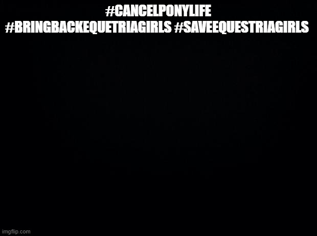 #CancelPonyLife #BringBackEquetriaGirls #SaveEquestriaGirls | #CANCELPONYLIFE #BRINGBACKEQUETRIAGIRLS #SAVEEQUESTRIAGIRLS | image tagged in black background | made w/ Imgflip meme maker