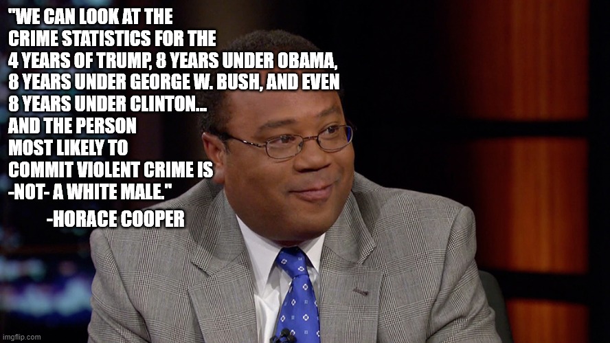 Crime Stats | "WE CAN LOOK AT THE
CRIME STATISTICS FOR THE
4 YEARS OF TRUMP, 8 YEARS UNDER OBAMA,
8 YEARS UNDER GEORGE W. BUSH, AND EVEN
8 YEARS UNDER CLINTON...
AND THE PERSON
MOST LIKELY TO
COMMIT VIOLENT CRIME IS 
-NOT- A WHITE MALE."; -HORACE COOPER | image tagged in horace cooper,crime,white male,racism | made w/ Imgflip meme maker
