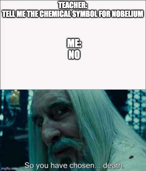 Chemical symbol for Nobelium | TEACHER:
TELL ME THE CHEMICAL SYMBOL FOR NOBELIUM; ME:
NO | image tagged in so you have chosen death | made w/ Imgflip meme maker