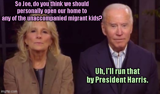 While 3,000 unaccompanied migrant teens arrive to Dallas FEMA site, Biden remembers who is really President | So Joe, do you think we should personally open our home to any of the unaccompanied migrant kids? Uh, I'll run that by President Harris. | image tagged in joe and jill biden,joe biden,illegal immigration,migrant surge,unaccompanied migrant kids,biden calls harris president again | made w/ Imgflip meme maker