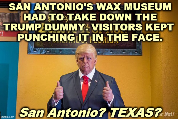 The Gift that Keeps On Giving. | SAN ANTONIO'S WAX MUSEUM
 HAD TO TAKE DOWN THE 
TRUMP DUMMY. VISITORS KEPT 
PUNCHING IT IN THE FACE. San Antonio? TEXAS? | image tagged in punch,trump,dummy,face | made w/ Imgflip meme maker