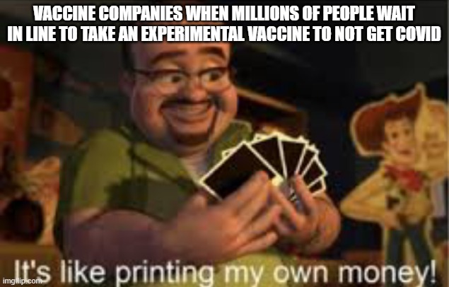 Covid Moneyprinting | VACCINE COMPANIES WHEN MILLIONS OF PEOPLE WAIT IN LINE TO TAKE AN EXPERIMENTAL VACCINE TO NOT GET COVID | image tagged in it's like i'm printing my own money,toy story,vaccines,covid-19,coronavirus meme | made w/ Imgflip meme maker