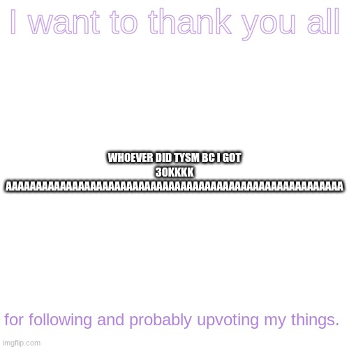 Blank Transparent Square | I want to thank you all; WHOEVER DID TYSM BC I GOT 30KKKK AAAAAAAAAAAAAAAAAAAAAAAAAAAAAAAAAAAAAAAAAAAAAAAAAAAAAAAA; for following and probably upvoting my things. | image tagged in memes,blank transparent square | made w/ Imgflip meme maker