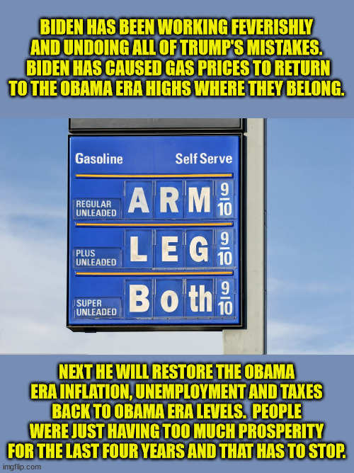 First he'll restore Obama's "new normal".  Then comes the Great Reset | BIDEN HAS BEEN WORKING FEVERISHLY AND UNDOING ALL OF TRUMP'S MISTAKES.  BIDEN HAS CAUSED GAS PRICES TO RETURN TO THE OBAMA ERA HIGHS WHERE THEY BELONG. NEXT HE WILL RESTORE THE OBAMA ERA INFLATION, UNEMPLOYMENT AND TAXES BACK TO OBAMA ERA LEVELS.  PEOPLE WERE JUST HAVING TOO MUCH PROSPERITY FOR THE LAST FOUR YEARS AND THAT HAS TO STOP. | image tagged in new normal,great reset,economic collapse | made w/ Imgflip meme maker