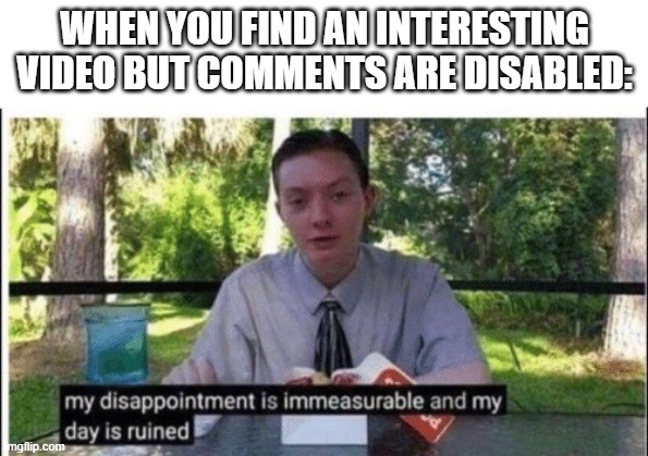 My dissapointment is immeasurable and my day is ruined | WHEN YOU FIND AN INTERESTING VIDEO BUT COMMENTS ARE DISABLED: | image tagged in my dissapointment is immeasurable and my day is ruined | made w/ Imgflip meme maker