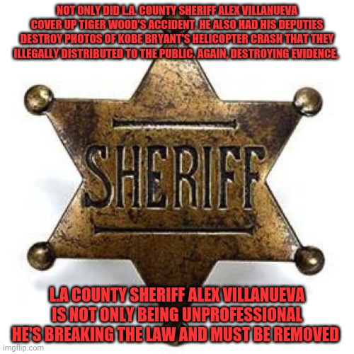 Sheriff | NOT ONLY DID L.A. COUNTY SHERIFF ALEX VILLANUEVA COVER UP TIGER WOOD'S ACCIDENT, HE ALSO HAD HIS DEPUTIES DESTROY PHOTOS OF KOBE BRYANT'S HELICOPTER CRASH THAT THEY ILLEGALLY DISTRIBUTED TO THE PUBLIC. AGAIN, DESTROYING EVIDENCE. L.A COUNTY SHERIFF ALEX VILLANUEVA IS NOT ONLY BEING UNPROFESSIONAL HE'S BREAKING THE LAW AND MUST BE REMOVED | image tagged in sheriff | made w/ Imgflip meme maker