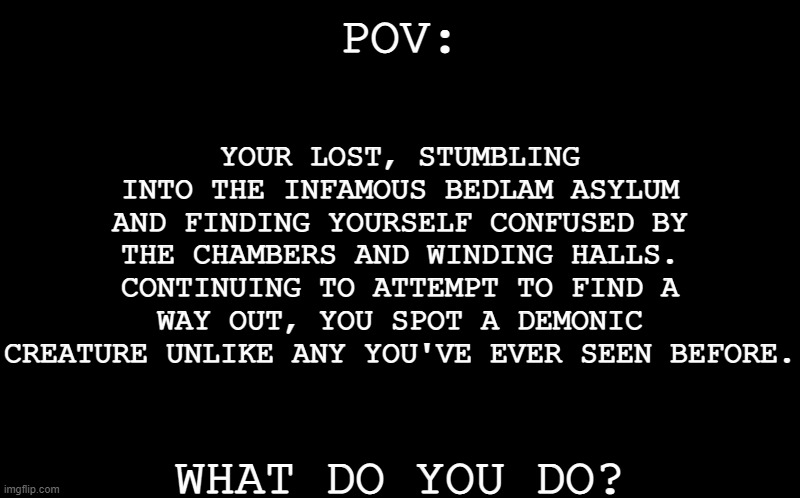 *Quick note: Your oc has to have a sixth sense (ability to see ghosts and such,) in order to see the creature.* a P O V  R P- | YOUR LOST, STUMBLING INTO THE INFAMOUS BEDLAM ASYLUM AND FINDING YOURSELF CONFUSED BY THE CHAMBERS AND WINDING HALLS. CONTINUING TO ATTEMPT TO FIND A WAY OUT, YOU SPOT A DEMONIC CREATURE UNLIKE ANY YOU'VE EVER SEEN BEFORE. POV:; WHAT DO YOU DO? | image tagged in black screen | made w/ Imgflip meme maker