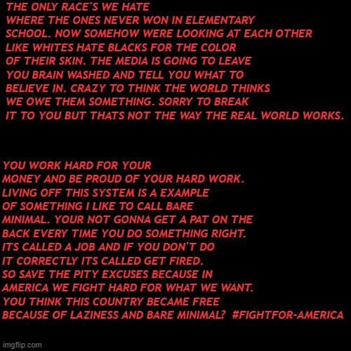 Blank Transparent Square | THE ONLY RACE'S WE HATE WHERE THE ONES NEVER WON IN ELEMENTARY SCHOOL. NOW SOMEHOW WERE LOOKING AT EACH OTHER LIKE WHITES HATE BLACKS FOR THE COLOR OF THEIR SKIN. THE MEDIA IS GOING TO LEAVE YOU BRAIN WASHED AND TELL YOU WHAT TO BELIEVE IN. CRAZY TO THINK THE WORLD THINKS WE OWE THEM SOMETHING. SORRY TO BREAK IT TO YOU BUT THATS NOT THE WAY THE REAL WORLD WORKS. YOU WORK HARD FOR YOUR MONEY AND BE PROUD OF YOUR HARD WORK. LIVING OFF THIS SYSTEM IS A EXAMPLE OF SOMETHING I LIKE TO CALL BARE MINIMAL. YOUR NOT GONNA GET A PAT ON THE BACK EVERY TIME YOU DO SOMETHING RIGHT. ITS CALLED A JOB AND IF YOU DON'T DO IT CORRECTLY ITS CALLED GET FIRED. SO SAVE THE PITY EXCUSES BECAUSE IN AMERICA WE FIGHT HARD FOR WHAT WE WANT. YOU THINK THIS COUNTRY BECAME FREE BECAUSE OF LAZINESS AND BARE MINIMAL?  #FIGHTFOR-AMERICA | image tagged in politics,conservatives,hard work,america | made w/ Imgflip meme maker