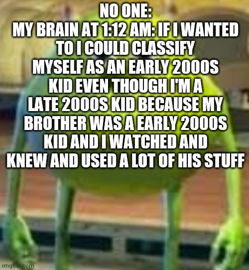 B R U H | NO ONE:
MY BRAIN AT 1:12 AM: IF I WANTED TO I COULD CLASSIFY MYSELF AS AN EARLY 2000S KID EVEN THOUGH I'M A LATE 2000S KID BECAUSE MY BROTHER WAS A EARLY 2000S KID AND I WATCHED AND KNEW AND USED A LOT OF HIS STUFF | image tagged in b r u h | made w/ Imgflip meme maker