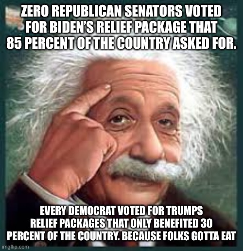AA A eistien einstien | ZERO REPUBLICAN SENATORS VOTED FOR BIDEN’S RELIEF PACKAGE THAT 85 PERCENT OF THE COUNTRY ASKED FOR. EVERY DEMOCRAT VOTED FOR TRUMPS RELIEF PACKAGES THAT ONLY BENEFITED 30 PERCENT OF THE COUNTRY. BECAUSE FOLKS GOTTA EAT | image tagged in aa a eistien einstien | made w/ Imgflip meme maker