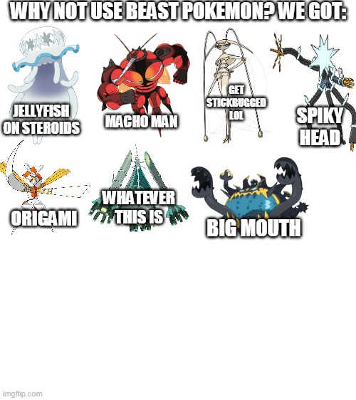 i dont know i dont understand ultra beast pokemon | WHY NOT USE BEAST POKEMON? WE GOT:; GET STICKBUGGED LOL; JELLYFISH ON STEROIDS; SPIKY HEAD; MACHO MAN; WHATEVER THIS IS; ORIGAMI; BIG MOUTH | image tagged in blank white template,memes,funy,pokemon,ultra beast | made w/ Imgflip meme maker
