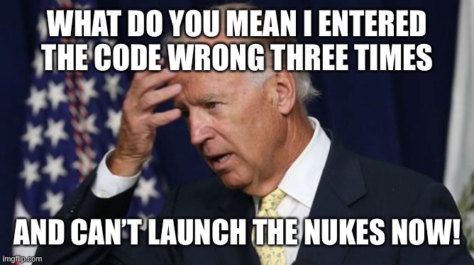 Joe Biden worries | WHAT DO YOU MEAN I ENTERED THE CODE WRONG THREE TIMES AND CAN’T LAUNCH THE NUKES NOW! | image tagged in joe biden worries | made w/ Imgflip meme maker