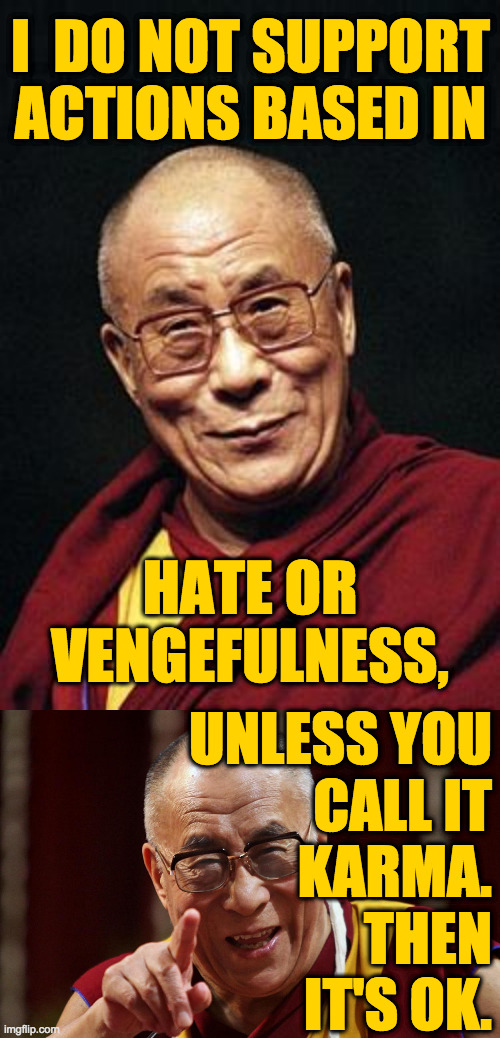 This feels right to me  ( : | I  DO NOT SUPPORT
ACTIONS BASED IN; HATE OR VENGEFULNESS, UNLESS YOU
CALL IT
KARMA.
THEN
IT'S OK. | image tagged in dalai lama,haters,memes,karma,life finds a way | made w/ Imgflip meme maker