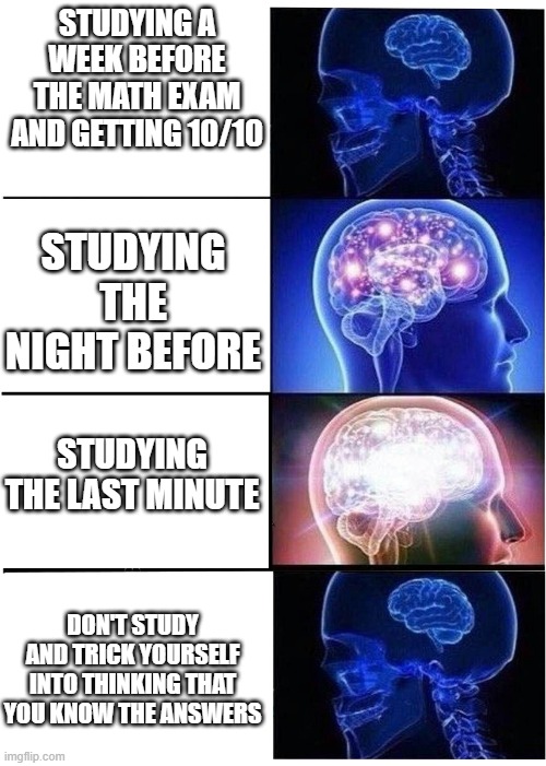 brain expanding |  STUDYING A WEEK BEFORE THE MATH EXAM AND GETTING 10/10; STUDYING THE NIGHT BEFORE; STUDYING THE LAST MINUTE; DON'T STUDY AND TRICK YOURSELF INTO THINKING THAT YOU KNOW THE ANSWERS | image tagged in brain expanding,math meme,math | made w/ Imgflip meme maker