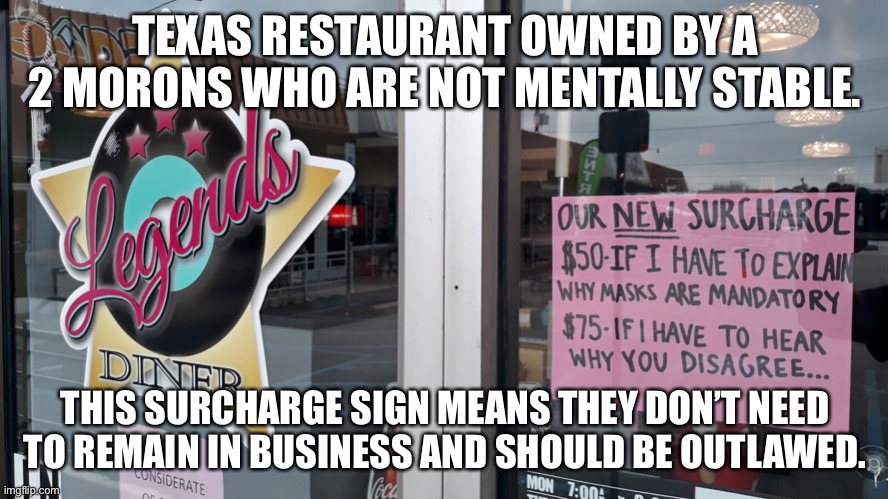 The mask shovers and their sign. | TEXAS RESTAURANT OWNED BY A 2 MORONS WHO ARE NOT MENTALLY STABLE. THIS SURCHARGE SIGN MEANS THEY DON’T NEED TO REMAIN IN BUSINESS AND SHOULD BE OUTLAWED. | image tagged in covid-19,denton,firefauci,legends | made w/ Imgflip meme maker