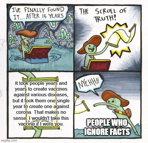 There are WAY more facts, but the template was too small... |:^[ | It took people years and
years to create vaccines
against various diseases,
but it took them one single
year to create one against
corona. That makes no
sense. I wouldn't take this
vaccine if I were you. PEOPLE WHO
IGNORE FACTS | image tagged in memes,the scroll of truth,coronavirus,vaccine,facts,conspiracy | made w/ Imgflip meme maker
