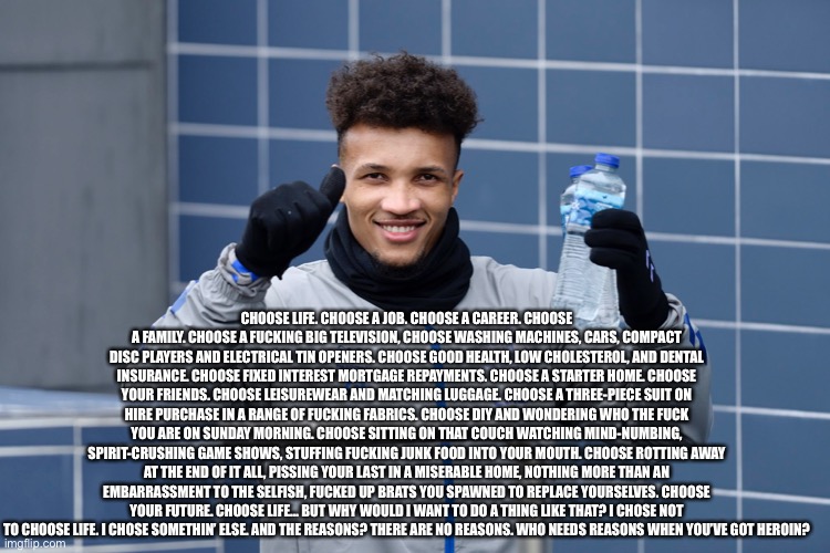 Choose life | CHOOSE LIFE. CHOOSE A JOB. CHOOSE A CAREER. CHOOSE A FAMILY. CHOOSE A FUCKING BIG TELEVISION, CHOOSE WASHING MACHINES, CARS, COMPACT DISC PLAYERS AND ELECTRICAL TIN OPENERS. CHOOSE GOOD HEALTH, LOW CHOLESTEROL, AND DENTAL INSURANCE. CHOOSE FIXED INTEREST MORTGAGE REPAYMENTS. CHOOSE A STARTER HOME. CHOOSE YOUR FRIENDS. CHOOSE LEISUREWEAR AND MATCHING LUGGAGE. CHOOSE A THREE-PIECE SUIT ON HIRE PURCHASE IN A RANGE OF FUCKING FABRICS. CHOOSE DIY AND WONDERING WHO THE FUCK YOU ARE ON SUNDAY MORNING. CHOOSE SITTING ON THAT COUCH WATCHING MIND-NUMBING, SPIRIT-CRUSHING GAME SHOWS, STUFFING FUCKING JUNK FOOD INTO YOUR MOUTH. CHOOSE ROTTING AWAY AT THE END OF IT ALL, PISSING YOUR LAST IN A MISERABLE HOME, NOTHING MORE THAN AN EMBARRASSMENT TO THE SELFISH, FUCKED UP BRATS YOU SPAWNED TO REPLACE YOURSELVES. CHOOSE YOUR FUTURE. CHOOSE LIFE… BUT WHY WOULD I WANT TO DO A THING LIKE THAT? I CHOSE NOT TO CHOOSE LIFE. I CHOSE SOMETHIN’ ELSE. AND THE REASONS? THERE ARE NO REASONS. WHO NEEDS REASONS WHEN YOU’VE GOT HEROIN? | image tagged in choose | made w/ Imgflip meme maker
