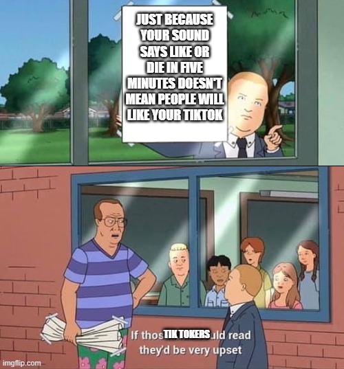 Bobby Hill Read | JUST BECAUSE YOUR SOUND SAYS LIKE OR DIE IN FIVE MINUTES DOESN'T MEAN PEOPLE WILL LIKE YOUR TIKTOK; TIK TOKERS | image tagged in bobby hill read | made w/ Imgflip meme maker