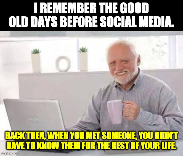 Good old days | I REMEMBER THE GOOD OLD DAYS BEFORE SOCIAL MEDIA. BACK THEN, WHEN YOU MET SOMEONE, YOU DIDN’T HAVE TO KNOW THEM FOR THE REST OF YOUR LIFE. | image tagged in harold | made w/ Imgflip meme maker