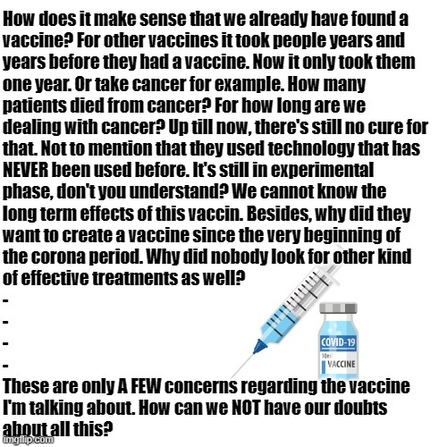 I don't trust those Covid-19 vaccines | How does it make sense that we already have found a
vaccine? For other vaccines it took people years and
years before they had a vaccine. Now it only took them
one year. Or take cancer for example. How many
patients died from cancer? For how long are we
dealing with cancer? Up till now, there's still no cure for
that. Not to mention that they used technology that has
NEVER been used before. It's still in experimental
phase, don't you understand? We cannot know the
long term effects of this vaccin. Besides, why did they
want to create a vaccine since the very beginning of
the corona period. Why did nobody look for other kind
of effective treatments as well?
-
-
-
-
These are only A FEW concerns regarding the vaccine
I'm talking about. How can we NOT have our doubts
about all this? | image tagged in memes,blank transparent square,vaccines,covid-19,coronavirus,facts | made w/ Imgflip meme maker