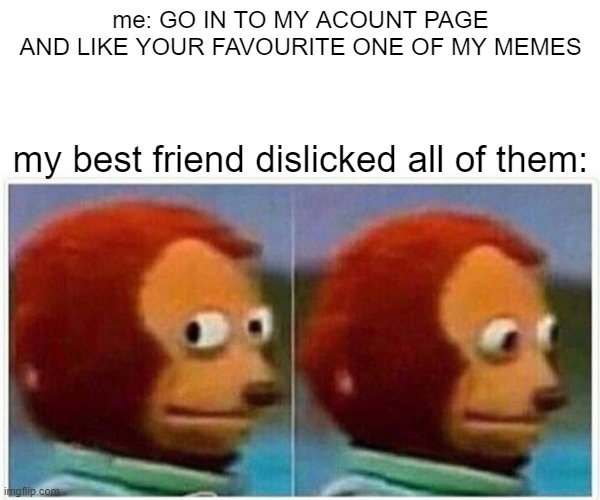 Monkey Puppet Meme | me: GO IN TO MY ACOUNT PAGE AND LIKE YOUR FAVOURITE ONE OF MY MEMES; my best friend dislicked all of them: | image tagged in memes,monkey puppet | made w/ Imgflip meme maker