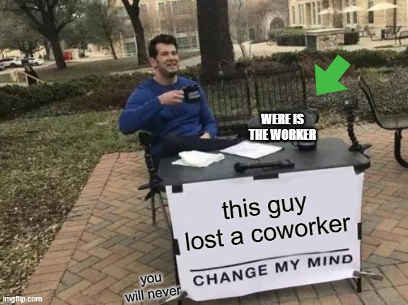 were is his worker | WERE IS THE WORKER; this guy lost a coworker; you will never | image tagged in memes,change my mind | made w/ Imgflip meme maker