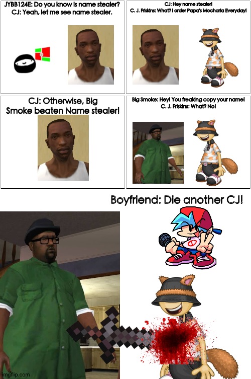 Die C. J. Friskins |  JYBB124E: Do you know is name stealer?
CJ: Yeah, let me see name stealer. CJ: Hey name stealer!
C. J. Friskins: What? I order Papa's Mocharia Everyday! CJ: Otherwise, Big Smoke beaten Name stealer! Big Smoke: Hey! You freaking copy your name!
C. J. Friskins: What? No! Boyfriend: Die another CJ! | image tagged in memes,blank comic panel 2x2,cj,c j friskins,gta san andreas,papa's mocharia | made w/ Imgflip meme maker