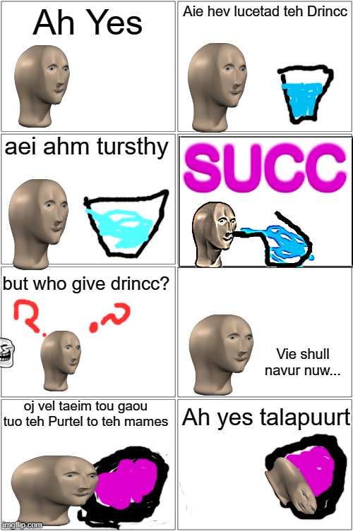 Continue the story in the comments! | Ah Yes; Aie hev lucetad teh Drincc; aei ahm tursthy; SUCC; but who give drincc? Vie shull navur nuw... oj vel taeim tou gaou tuo teh Purtel to teh mames; Ah yes talapuurt | image tagged in memes,blank comic panel 2x2,surrealmemes | made w/ Imgflip meme maker
