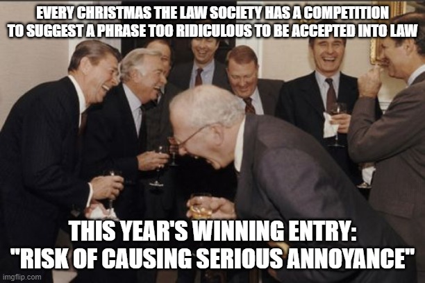 Laughing Men In Suits Meme | EVERY CHRISTMAS THE LAW SOCIETY HAS A COMPETITION TO SUGGEST A PHRASE TOO RIDICULOUS TO BE ACCEPTED INTO LAW; THIS YEAR'S WINNING ENTRY:
"RISK OF CAUSING SERIOUS ANNOYANCE" | image tagged in memes,laughing men in suits | made w/ Imgflip meme maker