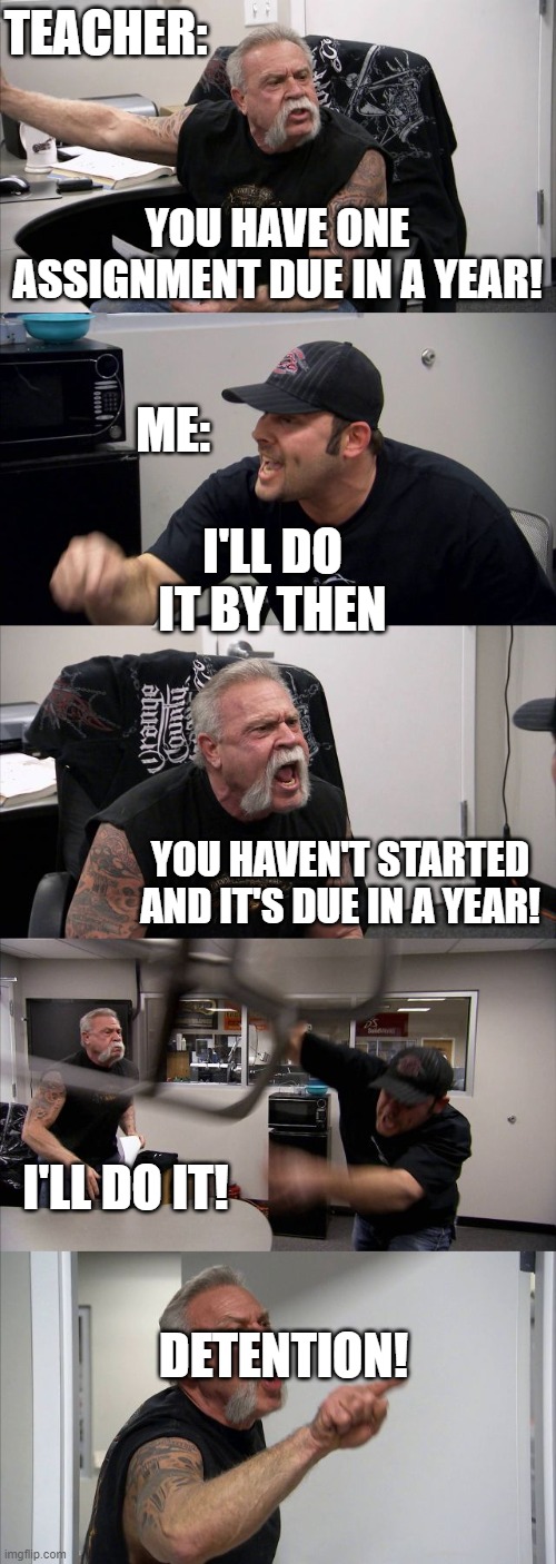 School days | TEACHER:; YOU HAVE ONE ASSIGNMENT DUE IN A YEAR! ME:; I'LL DO IT BY THEN; YOU HAVEN'T STARTED AND IT'S DUE IN A YEAR! I'LL DO IT! DETENTION! | image tagged in memes,american chopper argument | made w/ Imgflip meme maker