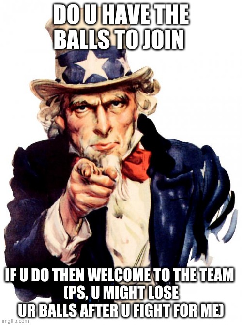 might not want to join | DO U HAVE THE BALLS TO JOIN; IF U DO THEN WELCOME TO THE TEAM 
(PS, U MIGHT LOSE UR BALLS AFTER U FIGHT FOR ME) | image tagged in memes,uncle sam | made w/ Imgflip meme maker