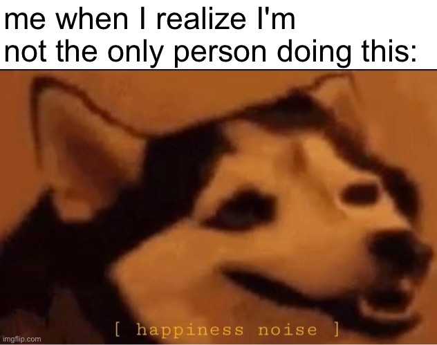 happines noise | me when I realize I'm not the only person doing this: | image tagged in happines noise | made w/ Imgflip meme maker