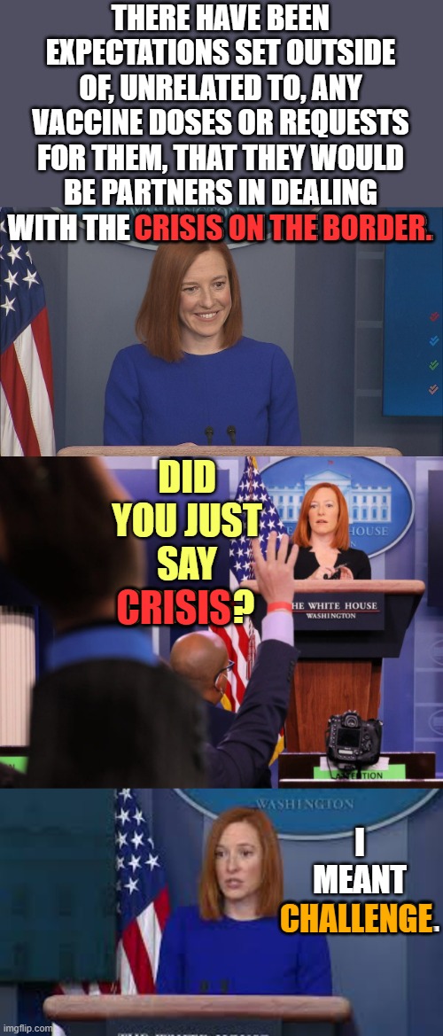 Slipping Up | THERE HAVE BEEN EXPECTATIONS SET OUTSIDE OF, UNRELATED TO, ANY VACCINE DOSES OR REQUESTS FOR THEM, THAT THEY WOULD BE PARTNERS IN DEALING WITH THE CRISIS ON THE BORDER. CRISIS ON THE BORDER. DID YOU JUST SAY CRISIS? CRISIS; I MEANT CHALLENGE. CHALLENGE | image tagged in memes,politics,jen psaki,slip up,crisis | made w/ Imgflip meme maker