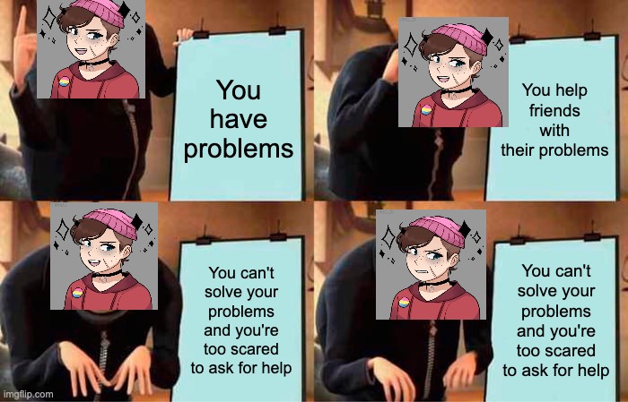 legit me tho- | You have problems; You help friends with their problems; You can't solve your problems and you're too scared to ask for help; You can't solve your problems and you're too scared to ask for help | image tagged in memes,gru's plan,me | made w/ Imgflip meme maker