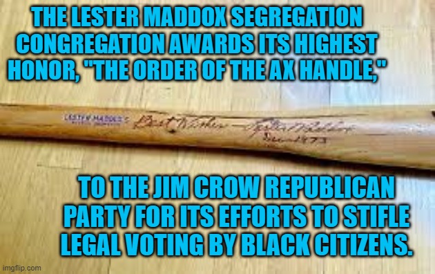 Republicans, Bringing Lester's Vision To New Generations. | THE LESTER MADDOX SEGREGATION CONGREGATION AWARDS ITS HIGHEST HONOR, "THE ORDER OF THE AX HANDLE,"; TO THE JIM CROW REPUBLICAN PARTY FOR ITS EFFORTS TO STIFLE LEGAL VOTING BY BLACK CITIZENS. | image tagged in politics | made w/ Imgflip meme maker