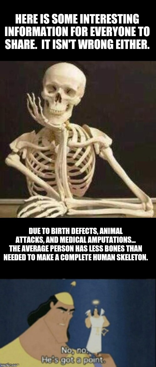 Bones BONES | HERE IS SOME INTERESTING INFORMATION FOR EVERYONE TO SHARE.  IT ISN'T WRONG EITHER. DUE TO BIRTH DEFECTS, ANIMAL ATTACKS, AND MEDICAL AMPUTATIONS... THE AVERAGE PERSON HAS LESS BONES THAN NEEDED TO MAKE A COMPLETE HUMAN SKELETON. | image tagged in skeleton waiting,no no hes got a point | made w/ Imgflip meme maker